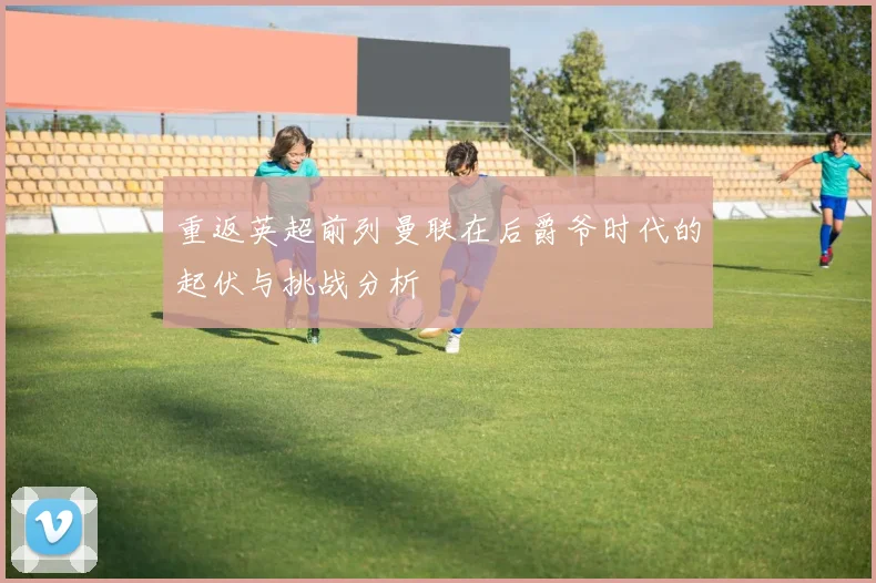 重返英超前列曼联在后爵爷时代的起伏与挑战分析