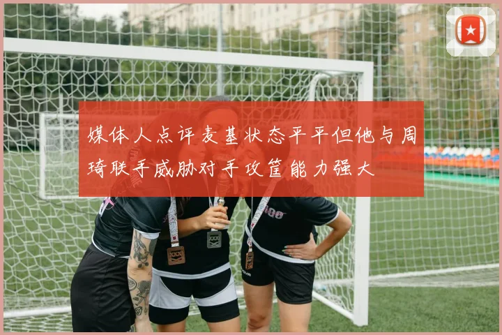 媒体人点评麦基状态平平但他与周琦联手威胁对手攻筐能力强大