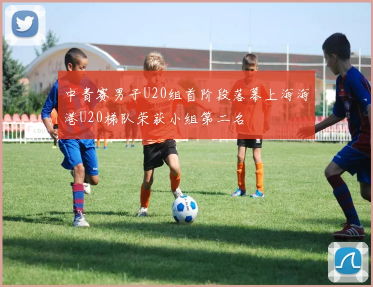 中青赛男子U20组首阶段落幕上海海港U20梯队荣获小组第二名