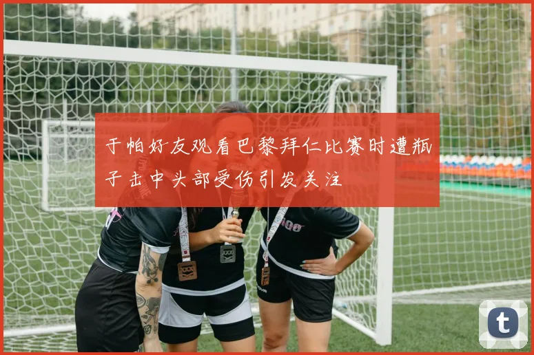 于帕好友观看巴黎拜仁比赛时遭瓶子击中头部受伤引发关注