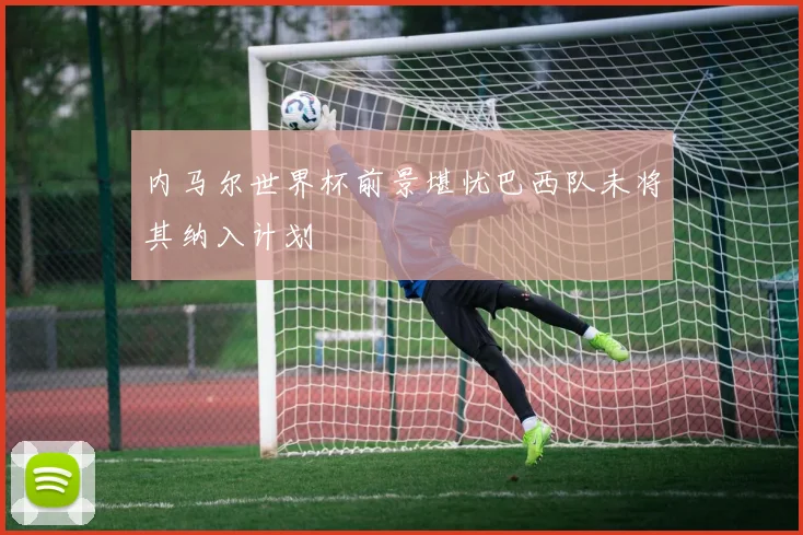 内马尔世界杯前景堪忧巴西队未将其纳入计划