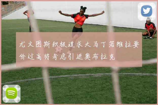 尤文图斯积极追求大马丁若维拉要价过高将考虑引进奥布拉克