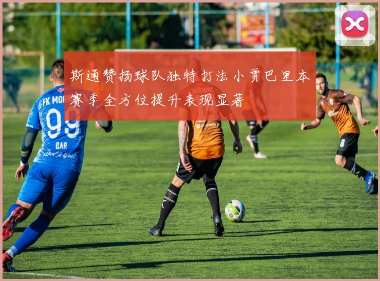 斯通赞扬球队独特打法小贾巴里本赛季全方位提升表现显著