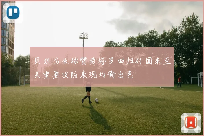 贝尔戈米称赞劳塔罗回归对国米至关重要攻防表现均衡出色