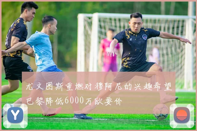 尤文图斯重燃对穆阿尼的兴趣希望巴黎降低6000万欧要价