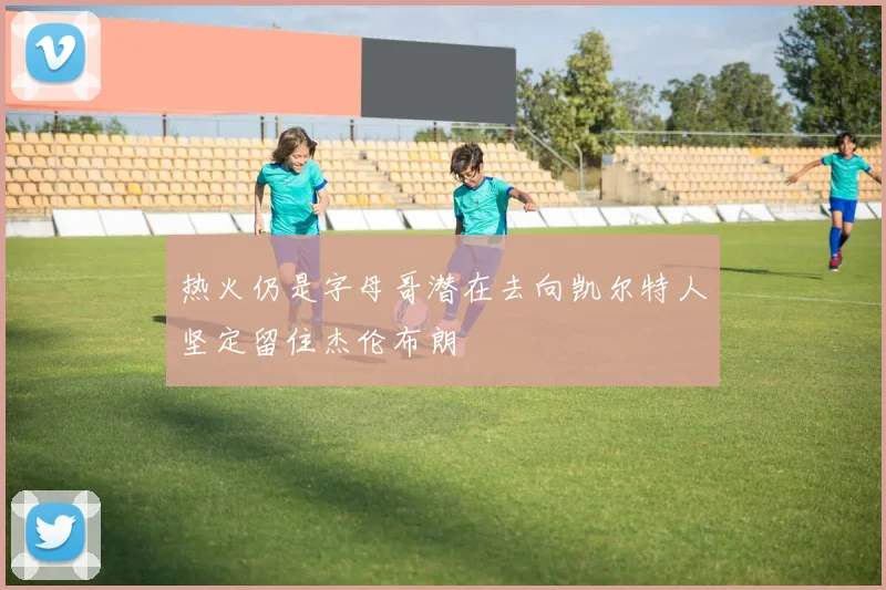热火仍是字母哥潜在去向凯尔特人坚定留住杰伦布朗