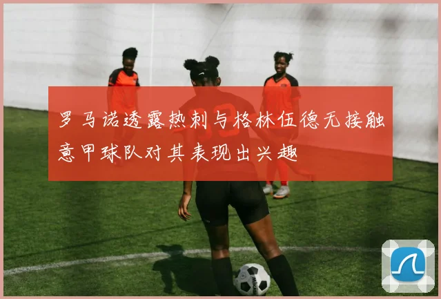 罗马诺透露热刺与格林伍德无接触意甲球队对其表现出兴趣