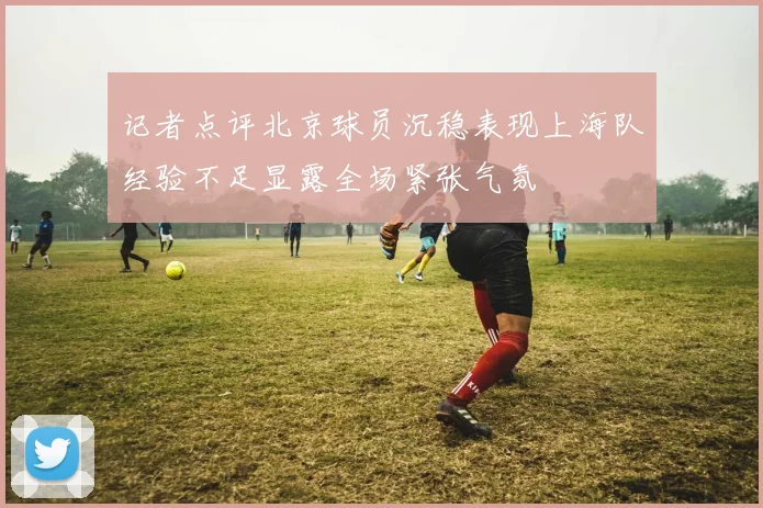 记者点评北京球员沉稳表现上海队经验不足显露全场紧张气氛
