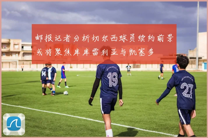 邮报记者分析切尔西球员续约前景或将聚焦库库雷利亚与凯塞多