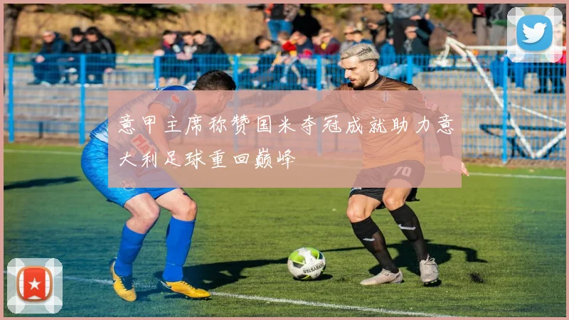 意甲主席称赞国米夺冠成就助力意大利足球重回巅峰