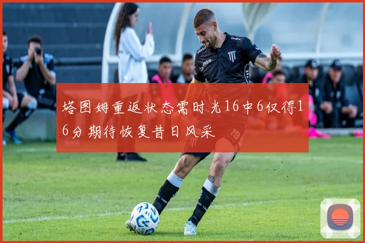 塔图姆重返状态需时光16中6仅得16分期待恢复昔日风采