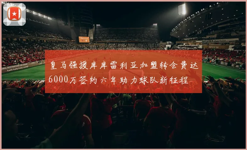 皇马强援库库雷利亚加盟转会费达6000万签约六年助力球队新征程