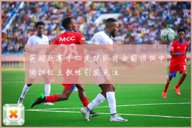 英超新赛季四支球队将由前顶级中场担任主教练引发关注