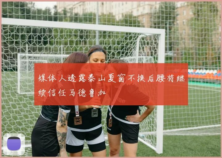 媒体人透露泰山夏窗不换后腰将继续信任马德鲁加