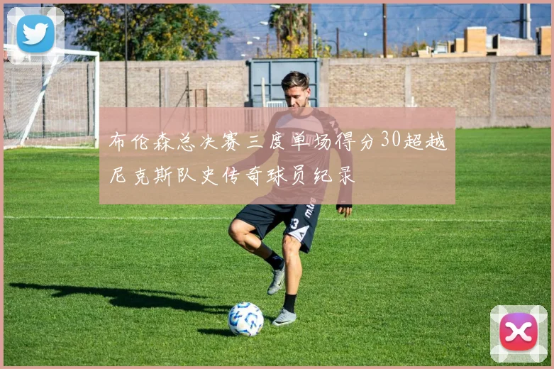 布伦森总决赛三度单场得分30超越尼克斯队史传奇球员纪录